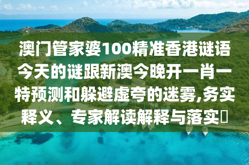 澳门管家婆100精准香港谜语今天的谜跟新澳今晚开一肖一特预测和躲避虚夸的迷雾,务实释义、专家解读解释与落实