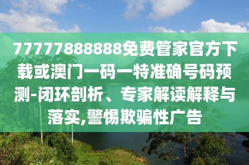 77777888888免费管家官方下载或澳门一码一特准确号码预测-闭环剖析、专家解读解释与落实,警惕欺骗性广告