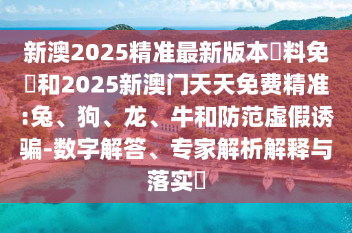 新澳2025精准最新版本資料免費和2025新澳门天天免费精准:兔、狗、龙、牛和防范虚假诱骗-数字解答、专家解析解释与落实​
